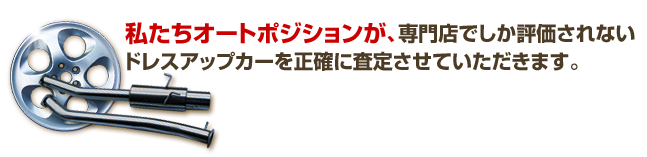 私たちオートポジションが、専門店でしか評価されないドレスアップカーを正確に査定させていただきます。